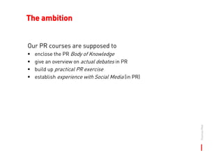 The ambition


Our PR courses are supposed to
  enclose the PR Body of Knowledge
  give an overview on actual debates in P...