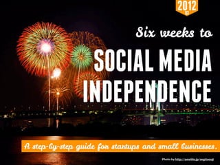 2012  Q3



                                                                   Six weeks to

                               SOCIAL MEDIA
                              INDEPENDENCE
A step-by-step guide for startups and small business
   “6 Weeks to Social Media Independence” http://bit.ly/SMIndie :: Copyright © 2012 Saren Sakurai
                                                                                      Photo by http://ameblo.jp/vegitaouji
 