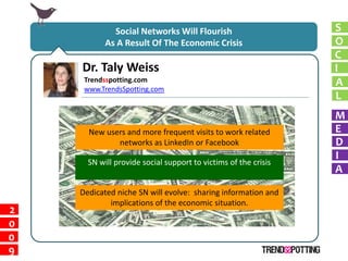 Social Networks Will Flourish                      S
           As A Result Of The Economic Crisis                   O
                                                                C
    Dr. Taly Weiss                                              I
     Trendsspotting.com                                         A
     www.TrendsSpotting.com
                                                                L
                                                                M
      New users and more frequent visits to work related        E
             networks as LinkedIn or Facebook                   D
                                                                I
      SN will provide social support to victims of the crisis
                                                                A
    Dedicated niche SN will evolve: sharing information and
            implications of the economic situation.
2
0
0
9
 