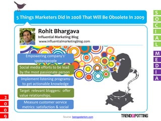 S
    5 Things Marketers Did In 2008 That Will Be Obsolete In 2009   O
                                                                   C
                Rohit Bhargava                                     I
                Influential Marketing Blog                         A
                 www.influentialmarketingblog.com
                                                                   L

        Empowering company's'
                                                                   M
            spokespeople                                           E
     Social media efforts to be lead                               D
     by the most passionate person                                 I
      Implement listening programs                                 A
       to get actionable knowledge
     Target relevant bloggers: offer
     value relationships.
2
0      Measure customer service
      metrics: satisfaction & social
0
9                               Source: beingpeterkim.com
 