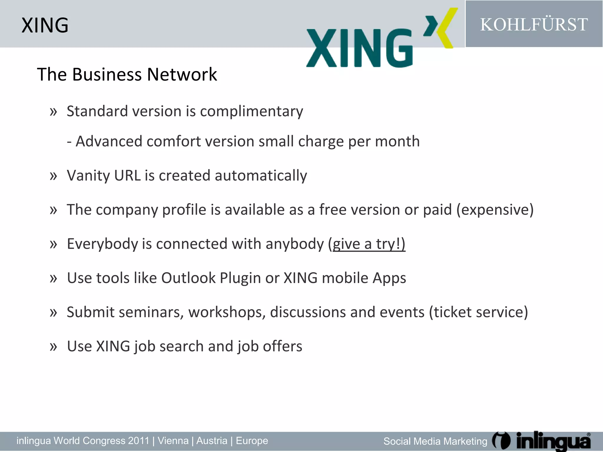 XINGThe Business NetworkStandard version is complimentary - Advanced comfort version small charge per month Vanity URL is created automaticallyThe company profile is available as a free version or paid (expensive)Everybody is connected with anybody (give a try!)Use tools like Outlook Plugin or XING mobile AppsSubmitseminars, workshops, discussionsandevents (ticket service)Use XING job search and job offers