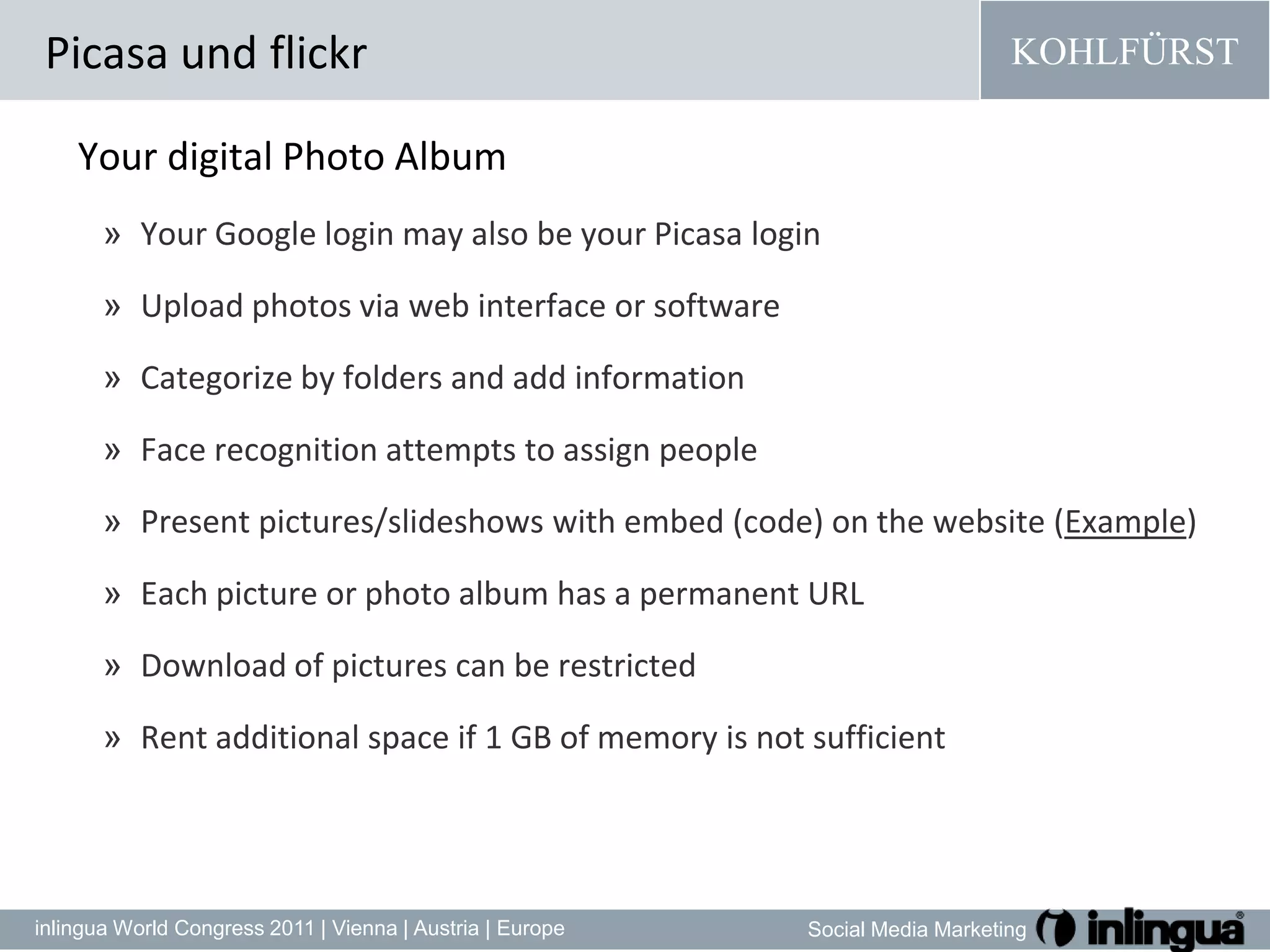 Your digital Photo AlbumYour Google login may also be your Picasa login Upload photos via web interface or softwareCategorize by folders and add informationFace recognition attempts to assign peoplePresent pictures/slideshows with embed (code) on the website (Example)Each picture or photo album has a permanent URLDownload of pictures can be restrictedRent additional space if 1 GB of memory is not sufficientPicasa und flickr