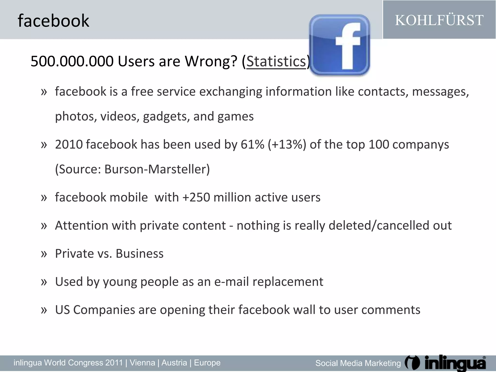 facebook500.000.000 Users areWrong? (Statistics)facebookisa freeserviceexchanginginformationlike contacts, messages, photos, videos, gadgets, andgames2010 facebook has been used by 61% (+13%) of the top 100 companys (Source: Burson-Marsteller)facebook mobile  with +250 million active usersAttention with private content - nothing is really deleted/cancelled outPrivate vs. BusinessUsed by young people as an e-mail replacementUS Companies are opening their facebook wall to user comments