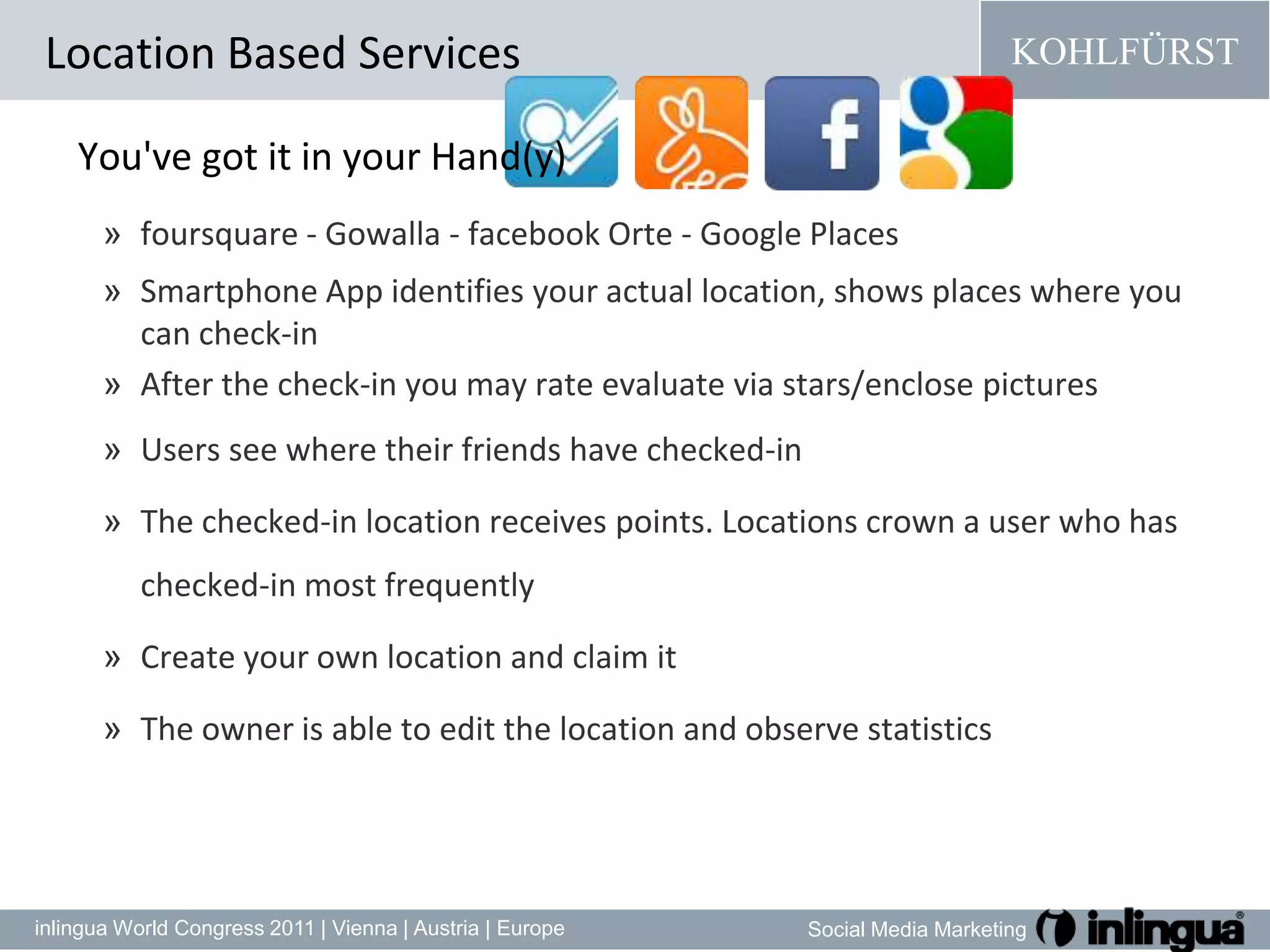 You'vegotit in your Hand(y)foursquare - Gowalla - facebook Orte - Google PlacesSmartphone App identifiesyouractuallocation, showsplaceswhereyoucancheck-inAfter thecheck-inyoumayrate evaluate via stars/enclosepicturesUsers see where their friends have checked-inThe checked-in locationreceivespoints. Locations crown a user who has checked-in most frequently Create your own location and claim itThe owner isabletoeditthelocationandobservestatistics Location Based Services
