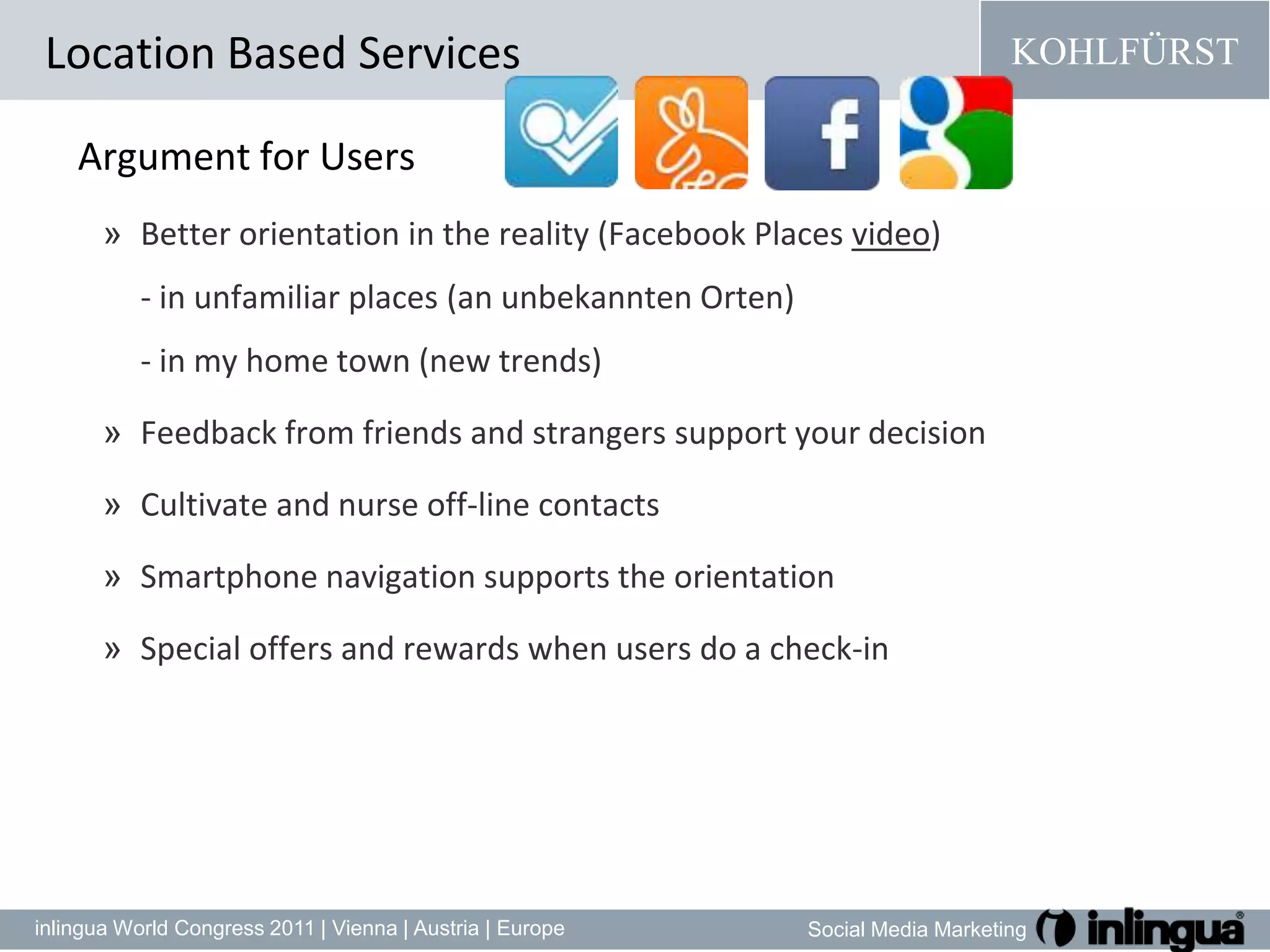 Argument forUsersBetter orientation in the reality (Facebook Places video) - in unfamiliar places (an unbekannten Orten)- in my home town (new trends)Feedback from friends and strangers support your decisionCultivateandnurse off-line contactsSmartphone navigation supports the orientationSpecial offers and rewards when users do a check-inLocation Based Services