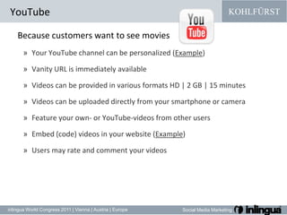 Because customers want to see moviesYour YouTube channel can be personalized (Example) Vanity URL is immediately available Videos can be provided in various formats HD | 2 GB | 15 minutes Videos can be uploaded directly from your smartphone or camera Feature your own- or YouTube-videos from other users Embed (code) videos in your website (Example) Users may rate and comment your videos YouTube