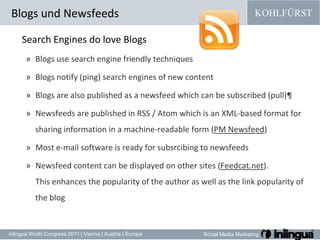Blogs und Newsfeeds Search Engines do love BlogsBlogs use search engine friendly techniquesBlogs notify (ping) search engines of new contentBlogs are also published as a newsfeed which can be subscribed (pull)¶Newsfeeds are published in RSS / Atom which is an XML-based format for sharing information in a machine-readable form (PM Newsfeed)Most e-mail software is ready for subsrcibing to newsfeedsNewsfeed content can be displayed on other sites (Feedcat.net). This enhancesthepopularityoftheauthoraswellasthe link popularityoftheblog