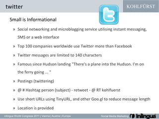 twitterSmall isInformationalSocial networking and microblogging service utilising instant messaging, SMS or a web interfaceTop 100 companies worldwide use Twitter more than FacebookTwitter messages are limited to 140 charactersFamous since Hudson landing "There's a plane into the Hudson. I'm on the ferry going ... "Postings (twittering)@ # Hashtag person (subject) - retweet- @ RT kohlfuerstUse short URLs using TinyURL, and other Goo.gl to reduce message lengthLocation is provided