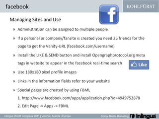 facebookManaging Sites andUseAdministration can be assigned to multiple peopleIf a personal or company/fansite is created you need 25 friends for the page to get the Vanity-URL (facebook.com/username)Install the LIKE & SEND button and install Opengraphprotocol.org meta tags in website to appear in the facebook real-time searchUse 180x180 pixel profile images Links in the information fields refer to your website Special pages are created by using FBML 1. http://www.facebook.com/apps/application.php?id=4949752878 2. Edit Page -> Apps -> FBML