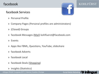 facebookfacebook ServicesPersonal Profile Company Pages (Personal profilesareadministrators) (Closed) Groups facebook Messages (Mail) kohlfuerst@facebook.comEvents Apps like FBML, Questions, YouTube, slidesharefacebookAdvertsfacebookLocalfacebook Deals (Shopping)Insights (Statistics)