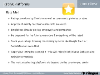 Rating PlatformsRate Me!Ratings are done by Check-In as well as comments, pictures or stars At present mainly hotels or restaurants are rated Employees already do rate employers and companies Be prepared for the future: everyone & everything will be rated Track your ratings by using monitoring systems like Google Alert or SocialMention.com AlertApply your listing by claiming it - you will receive continuous statistics and rating informationsThe most used rating platforms do depend on the country you are in 