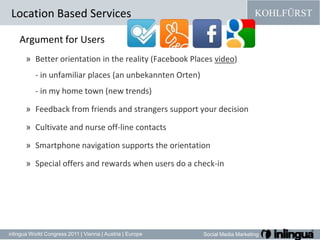 Argument forUsersBetter orientation in the reality (Facebook Places video) - in unfamiliar places (an unbekannten Orten)- in my home town (new trends)Feedback from friends and strangers support your decisionCultivateandnurse off-line contactsSmartphone navigation supports the orientationSpecial offers and rewards when users do a check-inLocation Based Services