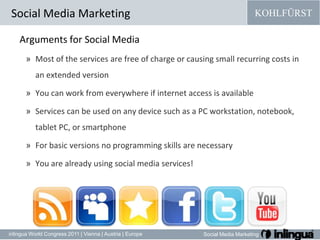 Arguments for Social MediaMost of the services are free of charge or causing small recurring costs in an extended versionYou can work from everywhere if internet access is availableServices can be used on any device such as a PC workstation, notebook, tablet PC, or smartphoneFor basic versions no programming skills are necessaryYou are already using social media services!Social Media Marketing