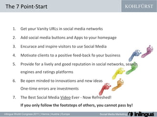 The 7 Point-StartGet your Vanity URLs in social media networksAdd social media buttons and Apps to your homepageEncuraceandinspirevisitorstouse Social MediaMotivateclientsto a positive feed-backfoyourbusinessProvide for a lively and good reputation in social networks, search engines and ratings platformsBe open mindedtoinnovationsandnewideasOne-time errors are investmentsThe Best Social Media Video Ever - Now Refreshed!If you only follow the footsteps of others, you cannot pass by!
