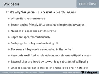 WikipediaThat’s why Wikipedia is successful in Search Engines Wikipedia is not commercialSearch engine friendly URLs do contain important keywordsNumber of pages and content growsPages are updated continuouslyEach page has a keyword matching titleThe relevant keywords are repeated in the contentKeywords are linked to related content-relevant Wikipedia pagesExternal sites are linked by keywords to subpages of WikipediaLinks to external pages are search engine locked rel = nofollow