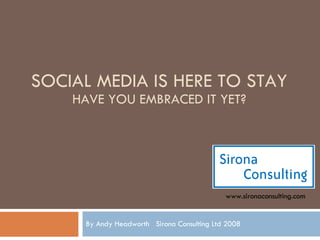 SOCIAL MEDIA IS HERE TO STAY HAVE YOU EMBRACED IT YET? By Andy Headworth  Sirona Consulting Ltd 2008 www.sironaconsulting.com 