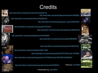 Credits http://www.flickr.com/photos/smartbrother/44226712/ http://www.flickr.com/photos/steve-brandon/414392862/ http://www.flickr.com/photos/ten0fnine/345525410/ http://www.flickr.com/photos/apophysis_rocks/376467264/ http://www.flickr.com/photos/missrogue/619781610/ http://www.flickr.com/photos/decrepit-telephone/280291545/ http://www.flickr.com/photos/stephareno/478105646/ http://www.flickr.com/photos/practicalowl/433659667/ http://www.flickr.com/photos/brokenpixels/108547742/ http://www.flickr.com/photos/kalisah/63911359/ http://www.flickr.com/photos/hoguewhite/70721003/in/set-1475994/ http://www.flickr.com/photos/hoguewhite/127756979/in/set-72057594105805030/ Photo by : Lee White Presentation by : Lee White http://www.flickr.com/photos/occupantproductions/422326914/ 