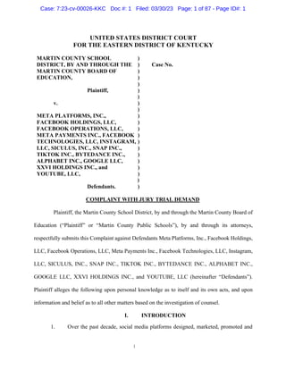 1
UNITED STATES DISTRICT COURT
FOR THE EASTERN DISTRICT OF KENTUCKY
MARTIN COUNTY SCHOOL )
DISTRICT, BY AND THROUGH THE ) Case No.
MARTIN COUNTY BOARD OF )
EDUCATION, )
)
Plaintiff, )
)
v. )
)
META PLATFORMS, INC., )
FACEBOOK HOLDINGS, LLC, )
FACEBOOK OPERATIONS, LLC, )
META PAYMENTS INC., FACEBOOK )
TECHNOLOGIES, LLC, INSTAGRAM, )
LLC, SICULUS, INC., SNAP INC., )
TIKTOK INC., BYTEDANCE INC., )
ALPHABET INC., GOOGLE LLC, )
XXVI HOLDINGS INC., and )
YOUTUBE, LLC, )
)
Defendants. )
COMPLAINT WITH JURY TRIAL DEMAND
Plaintiff, the Martin County School District, by and through the Martin County Board of
Education (“Plaintiff” or “Martin County Public Schools”), by and through its attorneys,
respectfully submits this Complaint against Defendants Meta Platforms, Inc., Facebook Holdings,
LLC, Facebook Operations, LLC, Meta Payments Inc., Facebook Technologies, LLC, Instagram,
LLC, SICULUS, INC., SNAP INC., TIKTOK INC., BYTEDANCE INC., ALPHABET INC.,
GOOGLE LLC, XXVI HOLDINGS INC., and YOUTUBE, LLC (hereinafter “Defendants”).
Plaintiff alleges the following upon personal knowledge as to itself and its own acts, and upon
information and belief as to all other matters based on the investigation of counsel.
I. INTRODUCTION
1. Over the past decade, social media platforms designed, marketed, promoted and
Case: 7:23-cv-00026-KKC Doc #: 1 Filed: 03/30/23 Page: 1 of 87 - Page ID#: 1
 
