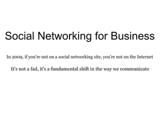 Social Networking for Business In 2009, if you're not on a social networking site, you're not on the Internet It's not a fad, it's a fundamental shift in the way we communicate 