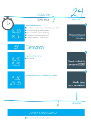 SOCIAL CRM

                            Quinto módulo
                                                                        24noviembre

         Social Media Commerce
           La utilización de las redes sociales para vender online


 16_00
           La Revolución de las Redes Sociales
           Social Commerce y Social Shopping
                                                                      Daniel Canomanuel
 18_00
           Estrategias y herramientas de venta
                                                                          Ecommerce Manager
           Ejemplos prácticos y casos de éxito
                                                                              TELEPIZZA




  30’     Descanso
         Experiencia Empresarial.


18_30      MOVISTAR

                                                                     Ponente pendiente de

19_30
                                                                                designar
                                                                     MOVISTAR NEGOCIOS




         Escucha comercial activa en plataformas sociales


 19_30
20_30
                                                                          Salvador Suárez
                                                                                Socio Director
                                                                     TERRITORIO CREATIVO




                                                                               1
                                                                          diciembre



              JORNADA EXTRAORDINARIA

           Presentación de Proyectos Fin de Curso
 