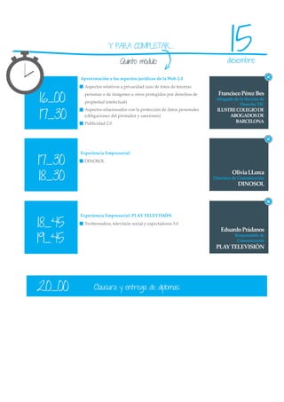 Y PARA COMPLETAR...

                             Quinto módulo
                                                                                15
                                                                              diciembre

        Aproximación a los aspectos jurídicos de la Web 2.0
          Aspectos relativos a privacidad (uso de fotos de terceras


16_00
          personas o de imágenes u otros protegidos por derechos de       Francisco Pérez Bes
                                                                         Abogado de la Sección de
          propiedad intelectual)
                                                                                    Derecho TIC


17_30
          Aspectos relacionados con la protección de datos personales    ILUSTRE COLEGIO DE
          (obligaciones del prestador y sanciones)                            ABOGADOS DE
          Publicidad 2.0                                                        BARCELONA




        Experiencia Empresarial:

17_30     DINOSOL



18_30
                                                                                 Olivia LLorca
                                                                        Directora de Comunicación
                                                                                    DINOSOL




        Experiencia Empresarial: PLAY TELEVISIÓN

18_45     Twittersodios, televisión social y espectadores 3.0
                                                                           Eduardo Prádanos
19_45
                                                                                  Responsable de
                                                                                   Comunicación
                                                                         PLAY TELEVISIÓN




20_00          Clausura y entrega de diplomas
 