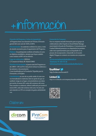 + información
Duración del Programa y fechas de impartición:                  Formación In-Company:
el Programa tiene una duración de 55 horas. El horario          Si en su empresa necesita formación para un grupo de
general del curso será de 16:00 a 21:00 h.                      colaboradores sobre Experto en Social Media Manage-
Documentación: los asistentes recibirán los casos y notas       ment desde la Escuela de Periodismo y Comunicación de
de estudio necesarios para el seguimiento del Programa.         Unidad Editorial ponemos a su disposición los profesio-
                                                                nales más experimentados para acompañarle en su
Diploma: los participantes recibirán al ﬁnalizar el curso
                                                                proceso de incorporación o desarrollo en el mundo
un diploma acreditativo, siempre que hayan asistido
                                                                digital. Póngase en contacto con nosotros sin compromi-
como mínimo al 80% de las sesiones.
                                                                so.
Lugar de celebración: CIFESAL                                   www.escuelaunidadeditorial.es
C/ Corazón de María, 80. Madrid 28002                           Telefono 91 443 53 36
Derechos de inscripción: el precio total del Programa es        informacion@escuelaunidadeditorial.es
de 2.900 € + 18% de IVA. Este precio incluye la asistencia a
las sesiones y documentación.
Curso boniﬁcable por la Fundación Tripartita para la
                                                                http://twitter.com/EscuelaUE
Formación y el Empleo.
Cancelaciones: en caso de no poder asistir al curso una
vez formalizada la matrícula, tiene la opción de que un         http://www.linkedin.com/company/escuela-unidad-editorial
sustituto venga en su lugar, comunicándonos sus datos
por escrito al menos 24 h. antes del comienzo del curso.
Para cancelar su asistencia, deberá notiﬁcarlo por escrito al
menos 48 h. antes del comienzo del curso. En este caso
será retenido un 10% en concepto de gastos administrati-                                                                   P_VPDPEXPERT
vos.




Colaboran            :
 