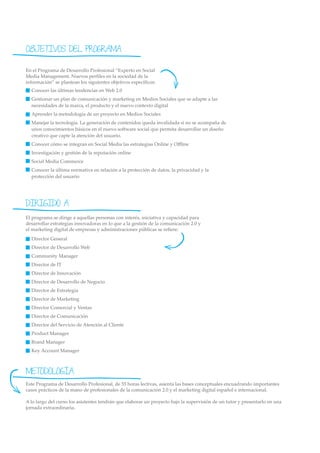 OBJETIVOS DEL PROGRAMA

En el Programa de Desarrollo Profesional “Experto en Social
Media Management. Nuevos perﬁles en la sociedad de la
información” se plantean los siguientes objetivos especíﬁcos:
  Conocer las últimas tendencias en Web 2.0
  Gestionar un plan de comunicación y marketing en Medios Sociales que se adapte a las
  necesidades de la marca, el producto y el nuevo contexto digital
  Aprender la metodología de un proyecto en Medios Sociales
  Manejar la tecnología. La generación de contenidos queda invalidada si no se acompaña de
  unos conocimientos básicos en el nuevo software social que permita desarrollar un diseño
  creativo que capte la atención del usuario.
  Conocer cómo se integran en Social Media las estrategias Online y Oﬄine
  Investigación y gestión de la reputación online
  Social Media Commerce
  Conocer la última normativa en relación a la protección de datos, la privacidad y la
  protección del usuario




DIRIGIDO A
El programa se dirige a aquellas personas con interés, iniciativa y capacidad para
desarrollar estrategias innovadoras en lo que a la gestión de la comunicación 2.0 y
el marketing digital de empresas y administraciones públicas se reﬁere:
  Director General
  Director de Desarrollo Web
  Community Manager
  Director de IT
  Director de Innovación
  Director de Desarrollo de Negocio
  Director de Estrategia
  Director de Marketing
  Director Comercial y Ventas
  Director de Comunicación
  Director del Servicio de Atención al Cliente
  Product Manager
  Brand Manager
  Key Account Manager



METODOLOGÍA
Este Programa de Desarrollo Profesional, de 55 horas lectivas, asienta las bases conceptuales encuadrando importantes
casos prácticos de la mano de profesionales de la comunicación 2.0 y el marketing digital español e internacional.

A lo largo del curso los asistentes tendrán que elaborar un proyecto bajo la supervisión de un tutor y presentarlo en una
jornada extraordinaria.
 