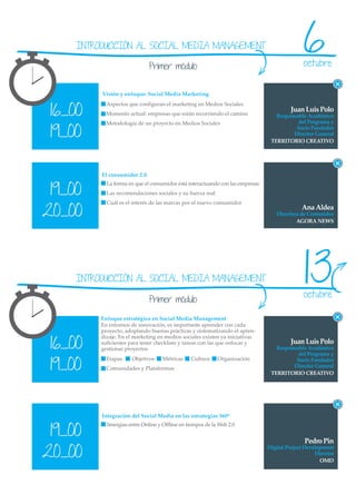 INTRODUCCIÓN AL SOCIAL MEDIA MANAGEMENT

                              Primer módulo
                                                                                               6
                                                                                               octubre


          Visión y enfoque: Social Media Marketing


 16_00
            Aspectos que conﬁguran el marketing en Medios Sociales
                                                                                         Juan Luis Polo
            Momento actual: empresas que están recorriendo el camino               Responsable Académico
            Metodología de un proyecto en Medios Sociales                                  del Programa y

 19_00
                                                                                          Socio Fundador
                                                                                         Director General
                                                                                 TERRITORIO CREATIVO




          El consumidor 2.0


 19_00
            La forma en que el consumidor está interactuando con las empresas
            Las recomendaciones sociales y su fuerza real
            Cuál es el interés de las marcas por el nuevo consumidor

20_00                                                                                         Ana Aldea
                                                                                   Directora de Contenidos
                                                                                           AGORA NEWS




     INTRODUCCIÓN AL SOCIAL MEDIA MANAGEMENT                                                   13
                                                                                               octubre
                              Primer módulo

          Enfoque estratégico en Social Media Management
          En entornos de innovación, es importante aprender con cada
          proyecto, adoptando buenas prácticas y sistematizando el apren-

 16_00
          dizaje. En el marketing en medios sociales existen ya iniciativas
          suﬁcientes para tener checklists y tareas con las que enfocar y                Juan Luis Polo
          gestionar proyectos                                                      Responsable Académico
                                                                                           del Programa y

 19_00
            Etapas    Objetivos     Métricas    Cultura     Organización                  Socio Fundador
            Comunidades y Plataformas                                                    Director General
                                                                                 TERRITORIO CREATIVO




          Integración del Social Media en las estrategias 360º


 19_00
            Sinergias entre Online y Oﬄine en tiempos de la Web 2.0


                                                                                               Pedro Pin
20_00
                                                                                Digital Project Development
                                                                                                    Director
                                                                                                      OMD
 