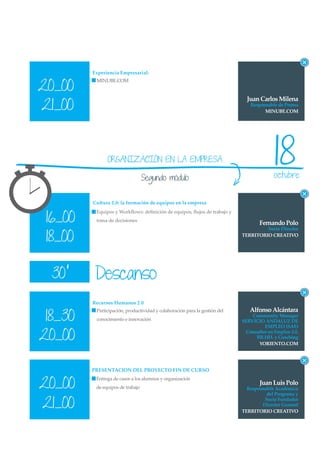 Experiencia Empresarial:


20_00
          MINUBE.COM


                                                                              Juan Carlos Milena
21_00                                                                          Responsable de Prensa
                                                                                     MINUBE.COM




               ORGANIZACIÓN EN LA EMPRESA

                                  Segundo módulo
                                                                                          18
                                                                                          octubre


         Cultura 2.0: la formación de equipos en la empresa


 16_00
          Equipos y Workﬂows: deﬁnición de equipos, ﬂujos de trabajo y
          toma de decisiones
                                                                                   Fernando Polo
                                                                                     Socio Director

 18_00                                                                      TERRITORIO CREATIVO




  30’     Descanso
         Recursos Humanos 2.0
                                                                               Alfonso Alcántara
 18_30
          Participación, productividad y colaboración para la gestión del
                                                                                Community Manager
          conocimiento e innovación                                         SERVICIO ANDALUZ DE
                                                                                     EMPLEO (SAE)

20_00                                                                        Consultor en Empleo 2.0,
                                                                                 RR.HH. y Coaching
                                                                                  YORIENTO.COM




         PRESENTACION DEL PROYECTO FIN DE CURSO


20_00
          Entrega de casos a los alumnos y organización
                                                                                   Juan Luis Polo
          de equipos de trabajo                                               Responsable Académico
                                                                                      del Programa y

21_00
                                                                                     Socio Fundador
                                                                                    Director General
                                                                            TERRITORIO CREATIVO
 