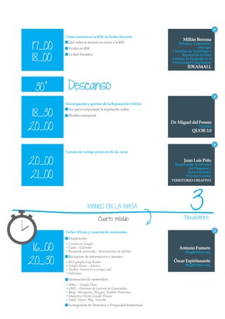Cómo comunicar la RSE en Redes Sociales
                                                                   Millán Berzosa
17_00
          Qué redes se mueven en torno a la RSE                 Dircom y Community
          Twitter en RSE                                                     Manager
                                                            Consultor de Tecnología y

18_00
          La Red Temática                                         Reputación On-line
                                                            Profesor de Posgrado en la
                                                            Universidad Complutense
                                                                     IDEAS4ALL



 30’      Descanso
         Investigación y gestión de la Reputación Online


 18_30
          Por qué es importante la reputación online
          Modelo conceptual

                                                            Dr. Miguel del Fresno
20_00                                                                        Director
                                                                         QUOR 2.0



         I sesión de trabajo proyecto ﬁn de curso


20_00                                                              Juan Luis Polo
                                                              Responsable Académico
                                                                      del Programa y

21_00
                                                                     Socio Fundador
                                                                    Director General
                                                            TERRITORIO CREATIVO




                         MANOS EN LA MASA

                                Cuarto módulo
                                                                       3
                                                                    Noviembre

         Taller: ﬁltraje y creación de contenidos
          Preparación:


 16_00
          Cuenta en Google
          Gtalk – Calendar                                      Antonio Fumero
          Búsqueda avanzada – herramientas de idioma                BlogBrothers.org


20_30
          Recepción de información y fuentes:
          RSS google.es/ig Reader                            Óscar Espiritusanto
          Google News – Alertas                                     BlogBrothers.org
          Twitter: Internet en tiempo real
          Delicious
          Generación de contenidos:
          Wikis – Google Docs
          CMS – Sistemas de Gestión de Contenidos
          Blogs: Wordpress, Blogger, Tumblr, Posterous
          Imágenes: Flickr, Google Picasa
          Video: Vimeo, Blip, Youtube
          Autogestión de Derechos y Propiedad Intelectual
 