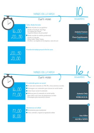 MANOS EN LA MASA

                            Cuarto módulo
                                                                             10
                                                                          noviembre

         Taller: Redes Sociales
           Redes Sociales de uso genérico


 16_00
           Perﬁl en Facebook. Fan Page.
           Un repaso por Tuenti                                           Antonio Fumero
           Aspectos básicos de privacidad                                     BlogBrothers.org


20_30
           Redes sociales de ámbito profesional
           Perﬁl en LinkedIn                                            Óscar Espiritusanto
           Otras redes: Xing, Viadeo                                          BlogBrothers.org
           Twitter y su impacto en la empresa: casos de uso




         II sesión de trabajo proyecto ﬁn de curso


20_30
21_00


                    MANOS EN LA MASA

                            Cuarto módulo
                                                                            16
                                                                          noviembre

         El contenido quiere ser social
           El valor del contenido en TW, FB y otros entornos sociales


 16_00
           Estrategias con contenidos para marcas en social media
           Cómo hacer social el contenido


 17_00
           Métricas para el contenido en social media                         Antonio Ortiz
           Qué tráﬁco real viene de plataformas sociales                      Director Editorial
           Estrategias para maximizar retorno                                WEBLOGS SL




         Monitorizar en la Red


 17_00
          Herramientas para monitorizar
          Crear, controlar y reparar la reputación online


 18_00                                                                            Ana Aldea
                                                                        Directora de Contenidos
                                                                           AGORA NEWS
 