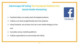 12
Advantages Of Using The Facebook Platform For
Social Media Marketing
 Facebook helps us to easily reach the targeted audience.
 It allows us to share budget-friendly ads to the audience.
 Using Facebook, we can learn and use a new market strategy at a low
cost.
 It provides various marketing platforms.
 It allows organizations to communicate with clients.
 