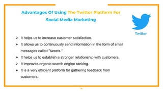 14
Advantages Of Using The Twitter Platform For
Social Media Marketing
 It helps us to increase customer satisfaction.
 It allows us to continuously send information in the form of small
messages called "tweets.“
 It helps us to establish a stronger relationship with customers.
 It improves organic search engine ranking.
 It is a very efficient platform for gathering feedback from
customers.
 