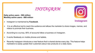 15
INSTAGRAM
Daily active users - 500 million
Monthly active users - 800 million
 Instagram is maintained by Facebook.
 It is an effective tool to reach the audience and allows the marketer to share images, memes, and
videos to promote their business.
 According to a survey, 80% of accounts follow a business on Instagram.
 It works flawlessly on mobile phones and tablets.
 Recently Instagram introduces a new feature that is shared stories every day. This feature helps
marketers to easily update their customers about new products on a daily basis.
 