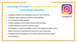 16
Advantages Of Using The Instagram Platform For
Social Media Marketing
 Instagram's Global rank (Worldwide rank) is 5th on the internet.
 Instagram helps marketers to enhance their branding.
 It is a marketer-friendly platform.
 It helps marketers to drive traffic and grow their business.
 It helps marketers to acquire customers easily.
 On Instagram, content is available in the form of images and videos, which
helps customers to understand the product in a very simple way.
 Instagram's brand engagement and visual content are ten times higher
than Facebook.
 