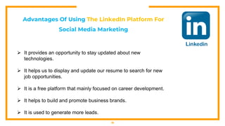 18
Advantages Of Using The LinkedIn Platform For
Social Media Marketing
 It provides an opportunity to stay updated about new
technologies.
 It helps us to display and update our resume to search for new
job opportunities.
 It is a free platform that mainly focused on career development.
 It helps to build and promote business brands.
 It is used to generate more leads.
 