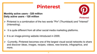 19
Pinterest
Monthly active users - 320 million
Daily active users - 120 million
 Pinterest is a combination of the two words "Pin" (Thumbtack) and "Interest"
(Interesting).
 It is quite different from all other social media marketing platforms.
 It is an image-pinning website introduced in 2009.
 Currently, Pinterest becomes one of the largest visual social networks to share
and discover ideas, images, recipes, videos, new brands, infographics, and
more.
 