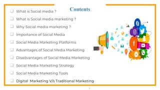 Contents
 What is Social media ?
 What is Social media marketing ?
 Why Social media marketing ?
 Importance of Social Media
 Social Media Marketing Platforms
 Advantages of Social Media Marketing
 Disadvantages of Social Media Marketing
 Social Media Marketing Strategy
 Social Media Marketing Tools
 Digital Marketing V/s Traditional Marketing
2
 