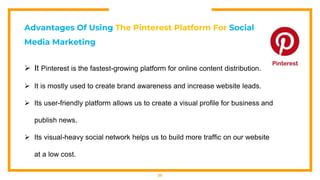 20
Advantages Of Using The Pinterest Platform For Social
Media Marketing
 It Pinterest is the fastest-growing platform for online content distribution.
 It is mostly used to create brand awareness and increase website leads.
 Its user-friendly platform allows us to create a visual profile for business and
publish news.
 Its visual-heavy social network helps us to build more traffic on our website
at a low cost.
 