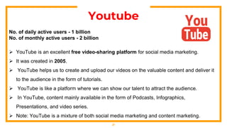 21
Youtube
No. of daily active users - 1 billion
No. of monthly active users - 2 billion
 YouTube is an excellent free video-sharing platform for social media marketing.
 It was created in 2005.
 YouTube helps us to create and upload our videos on the valuable content and deliver it
to the audience in the form of tutorials.
 YouTube is like a platform where we can show our talent to attract the audience.
 In YouTube, content mainly available in the form of Podcasts, Infographics,
Presentations, and video series.
 Note: YouTube is a mixture of both social media marketing and content marketing.
 