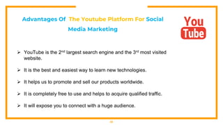 22
Advantages Of The Youtube Platform For Social
Media Marketing
 YouTube is the 2nd largest search engine and the 3rd most visited
website.
 It is the best and easiest way to learn new technologies.
 It helps us to promote and sell our products worldwide.
 It is completely free to use and helps to acquire qualified traffic.
 It will expose you to connect with a huge audience.
 