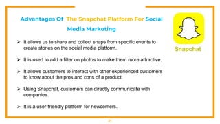 24
Advantages Of The Snapchat Platform For Social
Media Marketing
 It allows us to share and collect snaps from specific events to
create stories on the social media platform.
 It is used to add a filter on photos to make them more attractive.
 It allows customers to interact with other experienced customers
to know about the pros and cons of a product.
 Using Snapchat, customers can directly communicate with
companies.
 It is a user-friendly platform for newcomers.
 