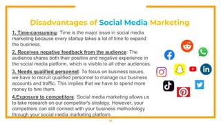 Disadvantages of Social Media Marketing
1. Time-consuming: Time is the major issue in social media
marketing because every startup takes a lot of time to expand
the business.
2. Receives negative feedback from the audience: The
audience shares both their positive and negative experience in
the social media platform, which is visible to all other audiences.
3. Needs qualified personnel: To focus on business issues,
we have to recruit qualified personnel to manage our business
accounts and traffic. This implies that we have to spend more
money to hire them.
4.Exposure to competitors: Social media marketing allows us
to take research on our competitor's strategy. However, your
competitors can still connect with your business methodology
through your social media marketing platform.
26
 