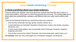 Social Media Marketing Strategy
2. Know everything about your target audience:-
Once you define your objective, then know about your audience that what they want to see on a
social media platform, which type of content they generally like and share. This strategy helps you to
know about your potential fans, customers, and followers that you really want to achieve and
need.
There are the following things that you should know about your audience -
 Who are they? (Example: their age, gender, location, interest, etc.)
 In which field they are interested? (Example: Entertainment, content, case studies, education,
electronics, etc.)
 In which social media platform, they are generally online? (Example: Facebook, Instagram,
Snapchat, and more)
 How do they consume the content? (Example: read social media posts, watch videos, etc.)
For example, more than 75% of teenagers are on Facebook, Instagram, and Snapchat.
29
 