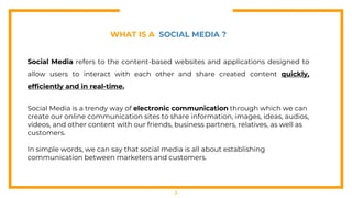 3
WHAT IS A SOCIAL MEDIA ?
Social Media refers to the content-based websites and applications designed to
allow users to interact with each other and share created content quickly,
efficiently and in real-time.
Social Media is a trendy way of electronic communication through which we can
create our online communication sites to share information, images, ideas, audios,
videos, and other content with our friends, business partners, relatives, as well as
customers.
In simple words, we can say that social media is all about establishing
communication between marketers and customers.
 