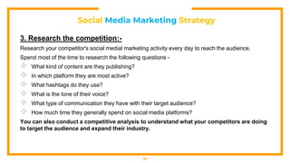 Social Media Marketing Strategy
3. Research the competition:-
Research your competitor's social medial marketing activity every day to reach the audience.
Spend most of the time to research the following questions -
 What kind of content are they publishing?
 In which platform they are most active?
 What hashtags do they use?
 What is the tone of their voice?
 What type of communication they have with their target audience?
 How much time they generally spend on social media platforms?
You can also conduct a competitive analysis to understand what your competitors are doing
to target the audience and expand their industry.
30
 