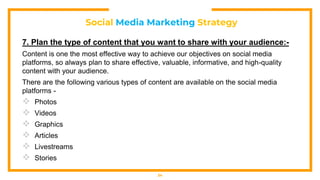 Social Media Marketing Strategy
7. Plan the type of content that you want to share with your audience:-
Content is one the most effective way to achieve our objectives on social media
platforms, so always plan to share effective, valuable, informative, and high-quality
content with your audience.
There are the following various types of content are available on the social media
platforms -
 Photos
 Videos
 Graphics
 Articles
 Livestreams
 Stories
34
 