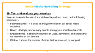 Social Media Marketing Strategy
10. Test and evaluate your results:-
You can evaluate the use of a social media platform based on the following
parameter -
 Followers/Likes - It is used to analyze the size of our social media
audience.
 Reach - It displays how many people seeing your social media posts.
 Engagements - It shows the number of Likes, comments, and shares that
we received on our content.
 Clicks - It shows the number of clicks that we received on our post.
37
 