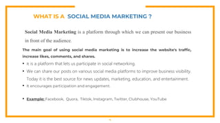 WHAT IS A SOCIAL MEDIA MARKETING ?
Social Media Marketing is a platform through which we can present our business
in front of the audience.
The main goal of using social media marketing is to increase the website's traffic,
increase likes, comments, and shares.
• It is a platform that lets us participate in social networking.
• We can share our posts on various social media platforms to improve business visibility.
Today it is the best source for news updates, marketing, education, and entertainment.
• It encourages participation and engagement.
• Example: Facebook, Quora, Tiktok, Instagram, Twitter, Clubhouse, YouTube
4
 