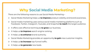 5
Why Social Media Marketing?
There are the following reasons to use Social Media Marketing –
 Social Media Marketing helps us to improve product visibility and brand awareness.
 Social media marketing uses various social media marketing platforms such as
Facebook, Twitter, Instagram, Youtube, and Snapchat to reach the target audience.
 It offers cost-effective techniques to grow our business.
 It helps us to improve search engine ranking.
 It helps us to enhance brand authority.
 Social Media Marketing provides an opportunity to gain new customer insights.
 It helps us to increase top-funnel traffic.
 It helps us to generate new leads.
 